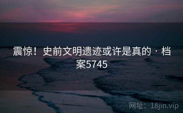 震惊！史前文明遗迹或许是真的 · 档案5745