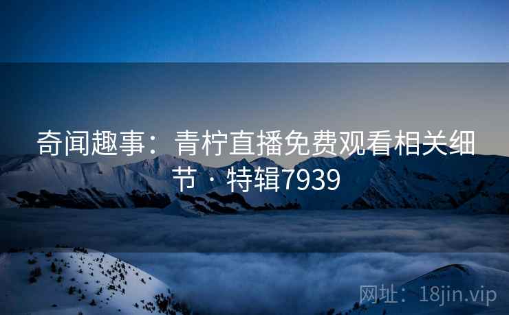 奇闻趣事：青柠直播免费观看相关细节 · 特辑7939