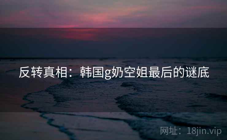 反转真相：韩国g奶空姐最后的谜底