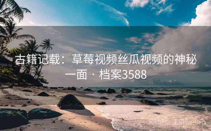 古籍记载：草莓视频丝瓜视频的神秘一面 · 档案3588