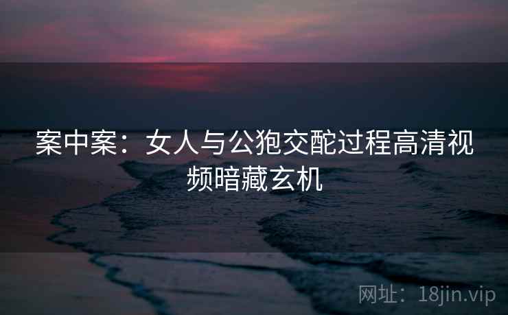 案中案：女人与公狍交酡过程高清视频暗藏玄机