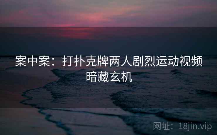 案中案:打扑克牌两人剧烈运动视频暗藏玄机 案中案:打扑克牌两人剧烈运动视频暗藏玄机